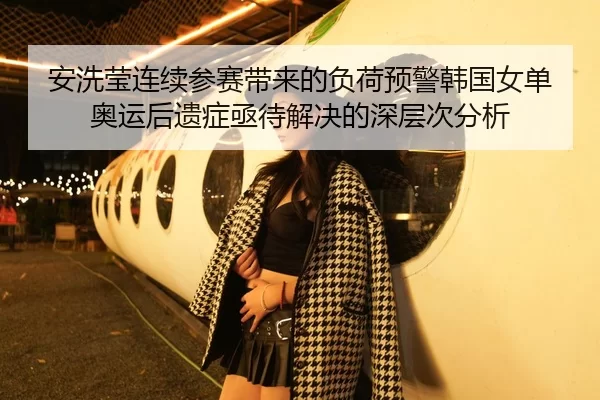 安洗莹连续参赛带来的负荷预警韩国女单奥运后遗症亟待解决的深层次分析