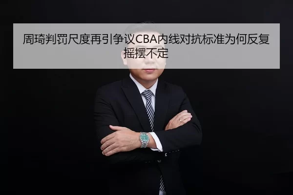 周琦判罚尺度再引争议CBA内线对抗标准为何反复摇摆不定
