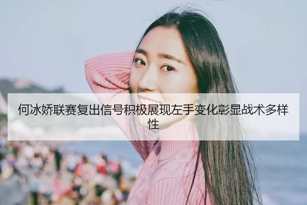 何冰娇联赛复出信号积极展现左手变化彰显战术多样性