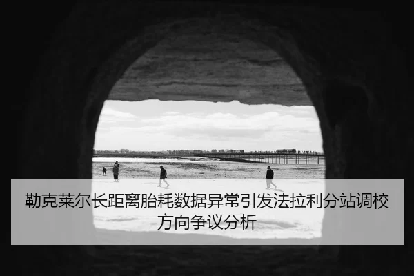 勒克莱尔长距离胎耗数据异常引发法拉利分站调校方向争议分析
