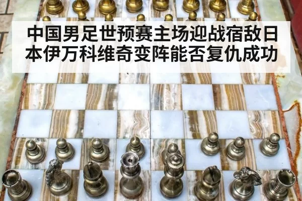 中国男足世预赛主场迎战宿敌日本伊万科维奇变阵能否复仇成功