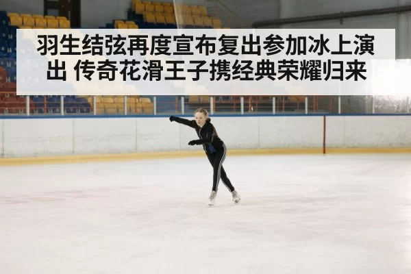 羽生结弦再度宣布复出参加冰上演出 传奇花滑王子携经典荣耀归来