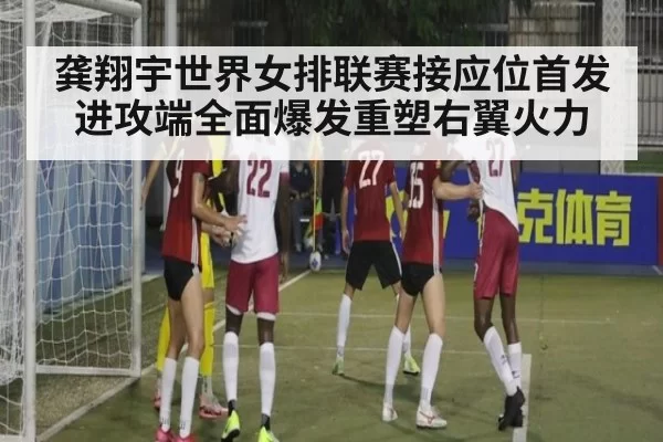 龚翔宇世界女排联赛接应位首发进攻端全面爆发重塑右翼火力